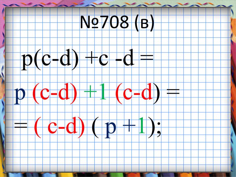 №708 (в) p(c-d) +c -d = p (c-d) +1 (c-d) = = ( c-d) ( p +1);
