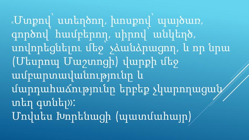 «Մտքով՝ ստեղծող, խոսքով՝ պայծառ, գործով՝ համբերող, սիրով՝ անկեղծ, սովորեցնելու մեջ՝ չձանձրացող, և որ նրա (Մեսրոպ Մաշտոցի) վարքի մեջ ամբարտավանությունը և մարդահաճությունը երբեք չկարողացան տեղ գտնել»:…