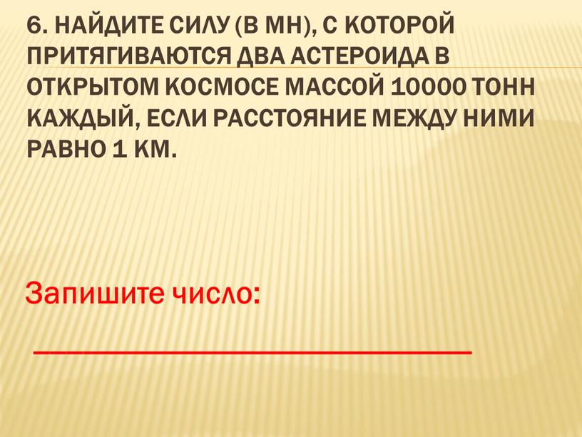 Найдите силу (в мН), с которой притягиваются два астероида в открытом космосе массой 10000 тонн каждый, если расстояние между ними равно 1 км