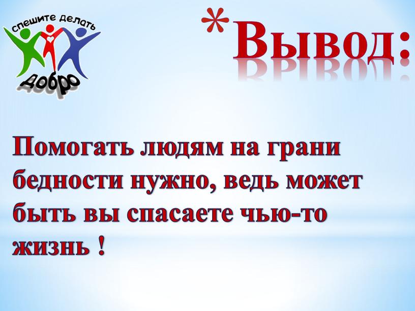 Вывод: Помогать людям на грани бедности нужно, ведь может быть вы спасаете чью-то жизнь !