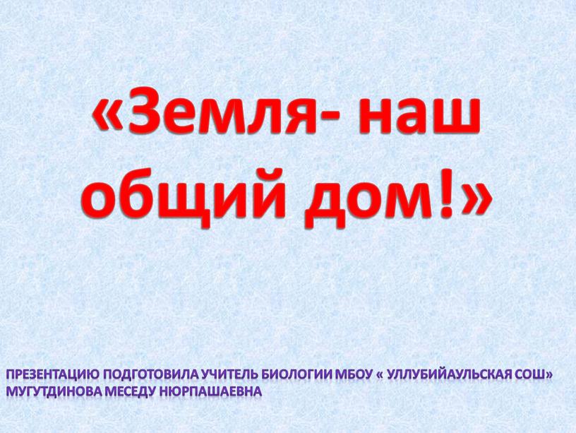 Земля- наш общий дом!» Презентацию подготовила учитель биологии