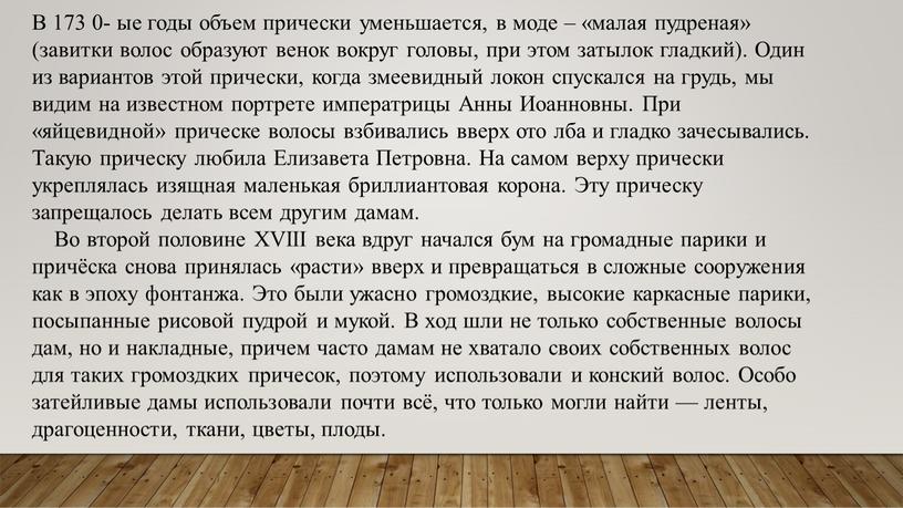 В 173 0- ые годы объем прически уменьшается, в моде – «малая пудреная» (завитки волос образуют венок вокруг головы, при этом затылок гладкий)