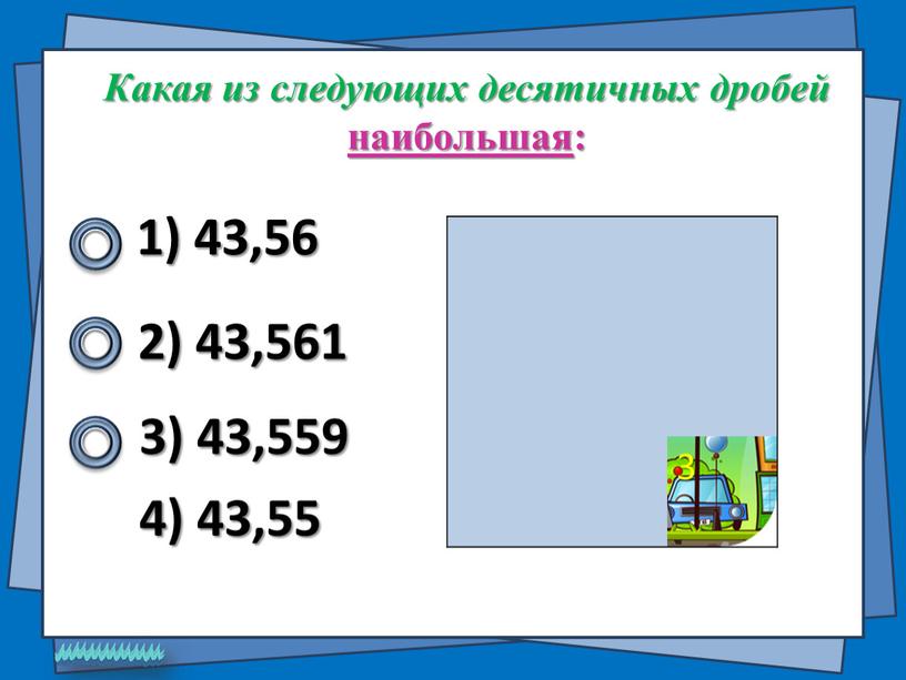 Какая из следующих десятичных дробей наибольшая : 1) 43,56 2) 43,561 4) 43,55 3) 43,559 3