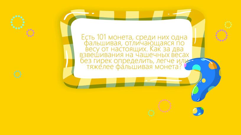 Есть 101 монета, среди них одна фальшивая, отличающаяся по весу от настоящих