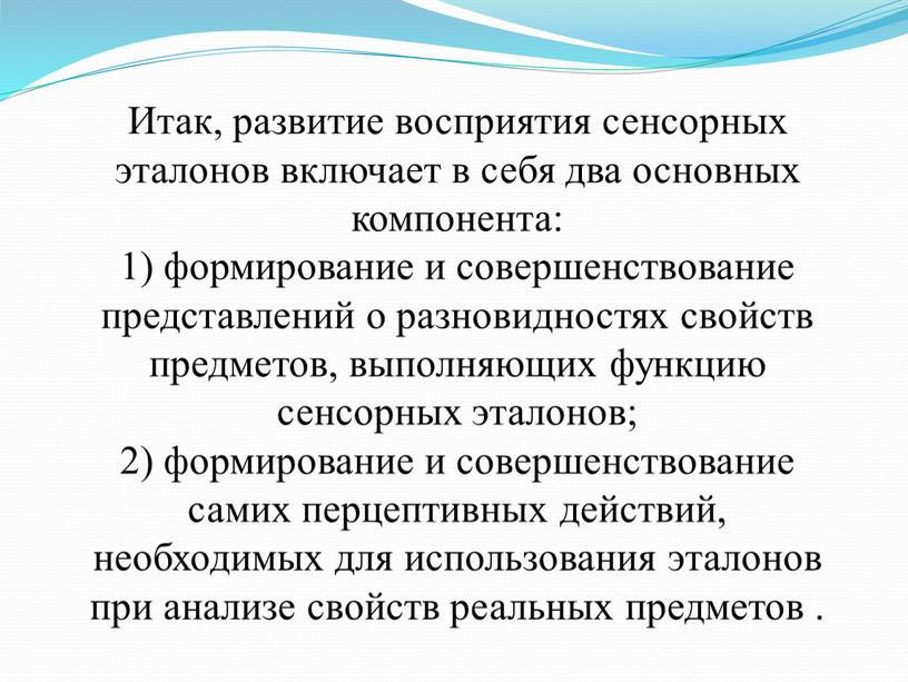 Итак, развитие восприятия сенсорных эталонов включает в себя два основных компонента: 1) формирование и совершенствование представлений о разновидностях свойств предметов, выполняющих функцию сенсорных эталонов; 2)…