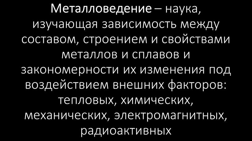 Металловедение – наука, изучающая зависимость между составом, строением и свойствами металлов и сплавов и закономерности их изменения под воздействием внешних факторов: тепловых, химических, механических, электромагнитных,…