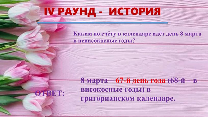 IV РАУНД - ИСТОРИЯ ОТВЕТ: Каким по счёту в календаре идёт день 8 марта в невисокосные годы? 8 марта – 67-й день года (68-й –…