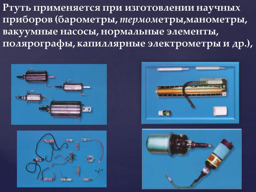 Ртуть применяется при изготовлении научных приборов (барометры, термом етры,манометры, вакуумные насосы, нормальные элементы, полярографы, капиллярные электрометры и др