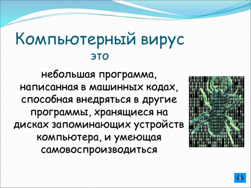 Компьютерный вирус это небольшая программа, написанная в машинных кодах, способная внедряться в другие программы, хранящиеся на дисках запоминающих устройств компьютера, и умеющая самовоспроизводиться