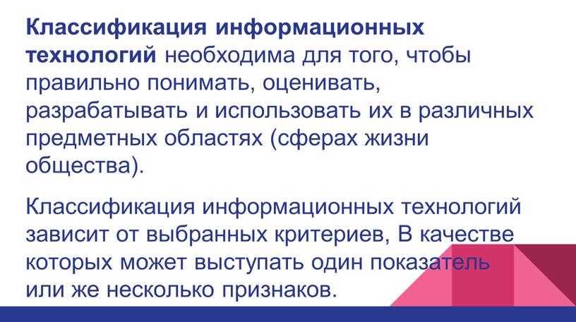 Классификация информационных технологий необходима для того, чтобы правильно понимать, оценивать, разрабатывать и использовать их в различных предметных областях (сферах жизни общества)