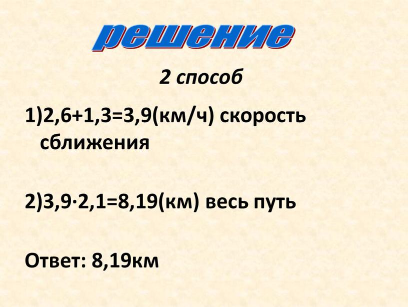 2 способ 1)2,6+1,3=3,9(км/ч) скорость сближения 2)3,9∙2,1=8,19(км) весь путь Ответ: 8,19км решение