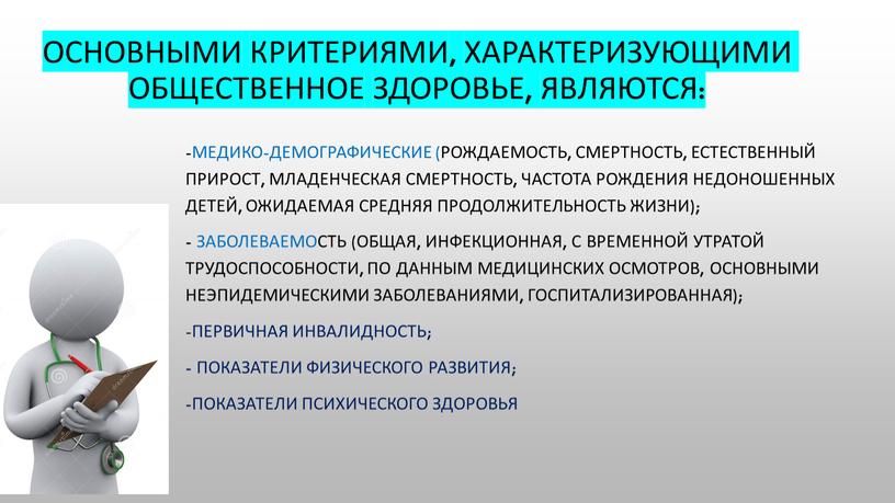 Основными критериями, характеризующими общественное здоровье, являются: -медико-демографические (рождаемость, смертность, естественный прирост, младенческая смертность, частота рождения недоношенных детей, ожидаемая средняя продолжительность жизни); - заболеваемость (общая, инфекционная,…