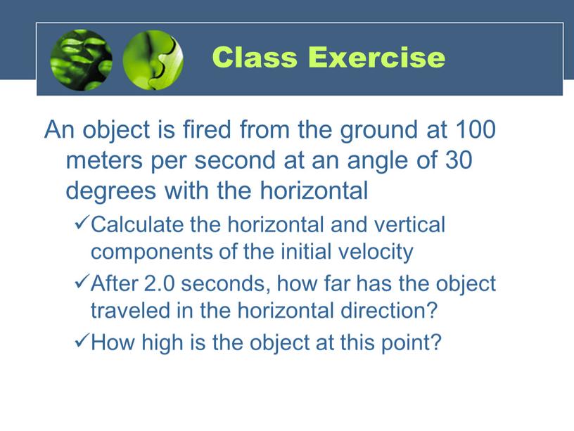 Class Exercise An object is fired from the ground at 100 meters per second at an angle of 30 degrees with the horizontal