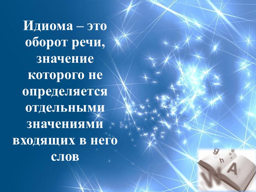 Идиома – это оборот речи, значение которого не определяется отдельными значениями входящих в него слов