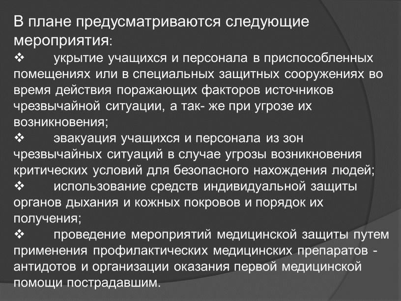 В плане предусматриваются следующие мероприятия: укрытие учащихся и персонала в приспособленных помещениях или в специальных защитных сооружениях во время действия поражающих факторов источников чрезвычайной ситуации,…