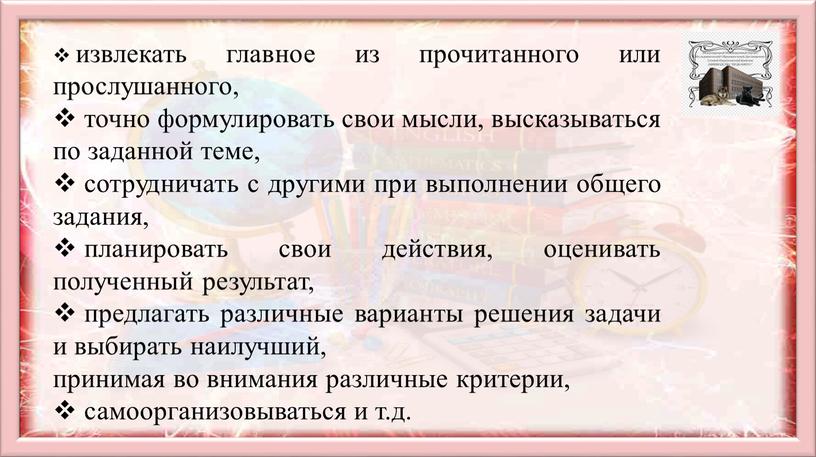 извлекать главное из прочитанного или прослушанного, точно формулировать свои мысли, высказываться по заданной теме, сотрудничать с другими при выполнении общего задания, планировать свои действия, оценивать…