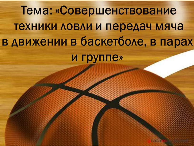 Тема: «Совершенствование техники ловли и передач мяча в движении в баскетболе, в парах и группе»