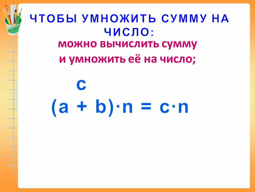 ЧТОБЫ УМНОЖИТЬ СУММУ НА ЧИСЛО: можно вычислить сумму и умножить её на число; с (а + b)∙n = c∙n