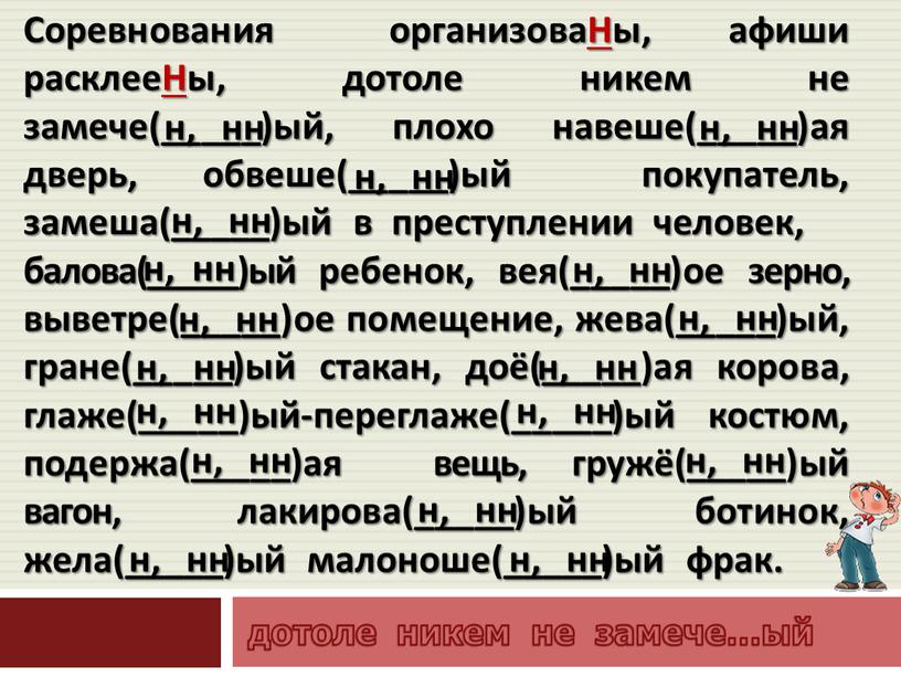 Соревнования организоваНы, афиши расклееНы, дотоле никем не замече(_____)ый, плохо навеше(_____)ая дверь, обвеше(_____)ый покупатель, замеша(_____)ый в преступлении человек, балова(_____)ый ребенок, вея(_____)ое зерно, выветре(_____)ое помещение, жева(_____)ый, гране(_____)ый…