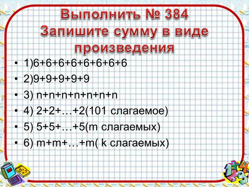 Выполнить № 384 Запишите сумму в виде произведения 1)6+6+6+6+6+6+6+6 2)9+9+9+9+9 3) n+n+n+n+n+n+n 4) 2+2+…+2(101 слагаемое) 5) 5+5+…+5(m слагаемых) 6) m+m+…+m( k слагаемых)