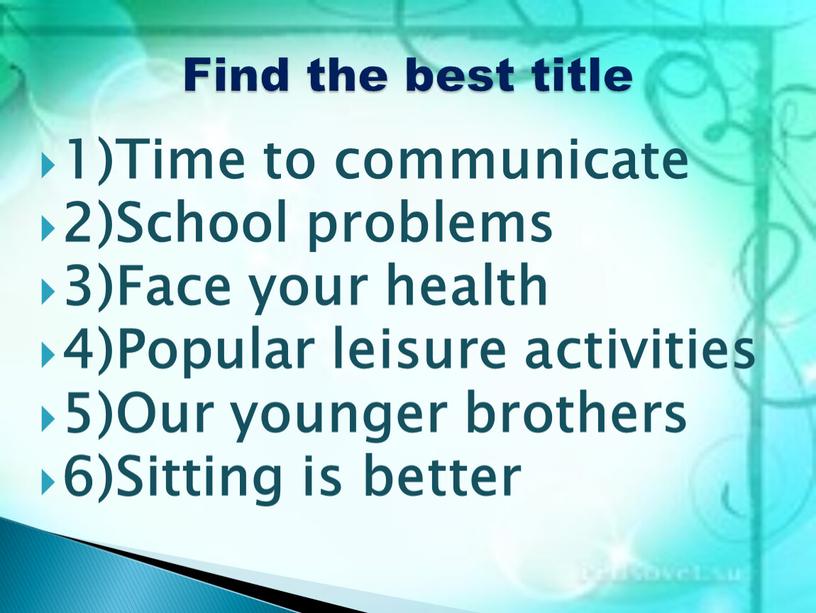 Time to communicate 2)School problems 3)Face your health 4)Popular leisure activities 5)Our younger brothers 6)Sitting is better