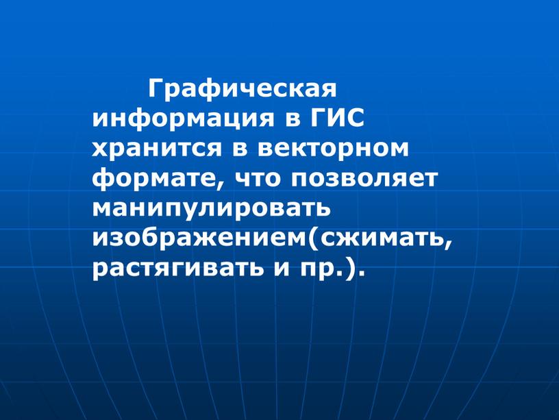 Графическая информация в ГИС хранится в векторном формате, что позволяет манипулировать изображением(сжимать, растягивать и пр