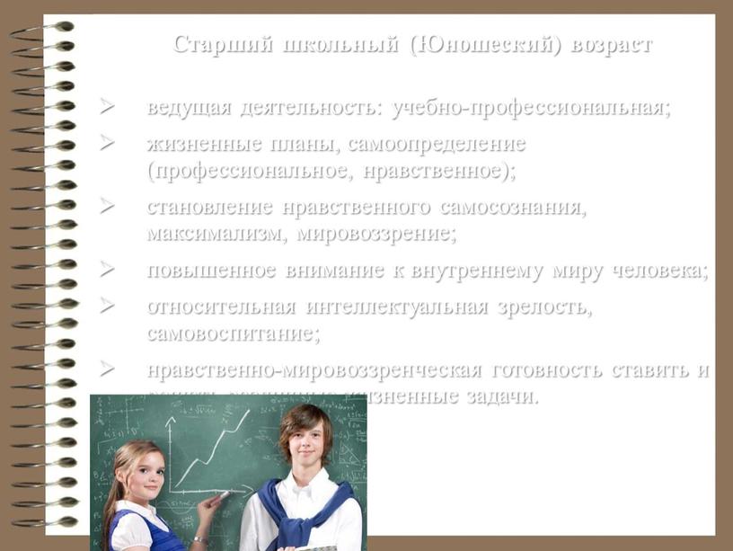 Старший школьный (Юношеский) возраст ведущая деятельность: учебно-профессиональная; жизненные планы, самоопределение (профессиональное, нравственное); становление нравственного самосознания, максимализм, мировоззрение; повышенное внимание к внутреннему миру человека; относительная интеллектуальная…