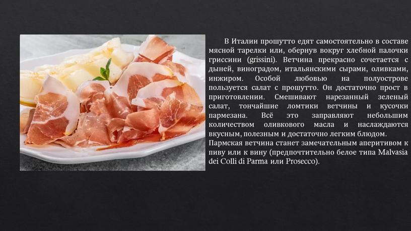 В Италии прошутто едят самостоятельно в составе мясной тарелки или, обернув вокруг хлебной палочки гриссини (grissini)