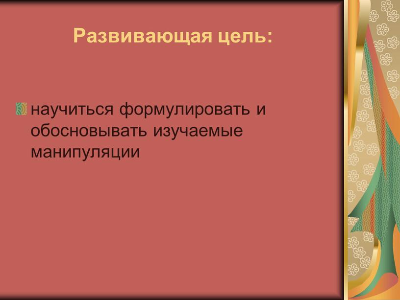 Развивающая цель: научиться формулировать и обосновывать изучаемые манипуляции