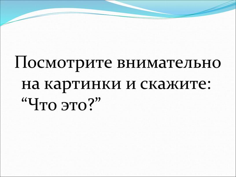 Посмотрите внимательно на картинки и скажите: “Что это?”