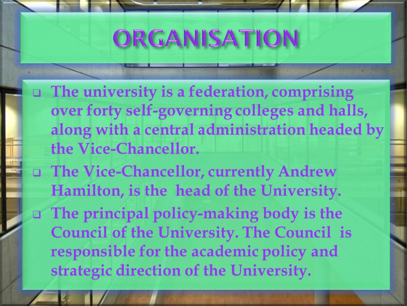 ORGANISATION The university is a federation, comprising over forty self-governing colleges and halls, along with a central administration headed by the