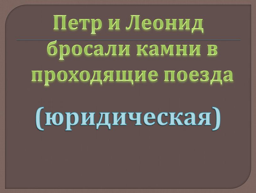 Петр и Леонид бросали камни в проходящие поезда (юридическая)