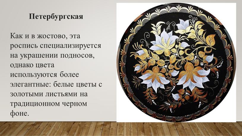 Петербургская Как и в жостово, эта роспись специализируется на украшении подносов, однако цвета используются более элегантные: белые цветы с золотыми листьями на традиционном черном фоне