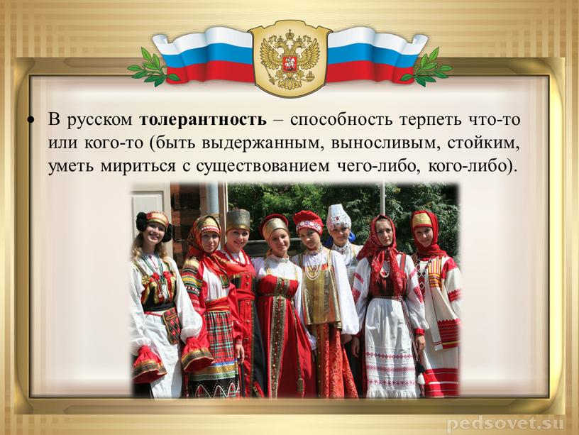 В русском толерантность – способность терпеть что-то или кого-то (быть выдержанным, выносливым, стойким, уметь мириться с существованием чего-либо, кого-либо)