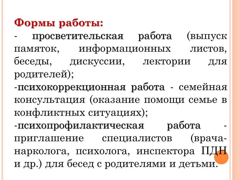 Формы работы: - просветительская работа (выпуск памяток, информационных листов, беседы, дискуссии, лектории для родителей); -психокоррекционная работа - семейная консультация (оказание помощи семье в конфликтных ситуациях);…