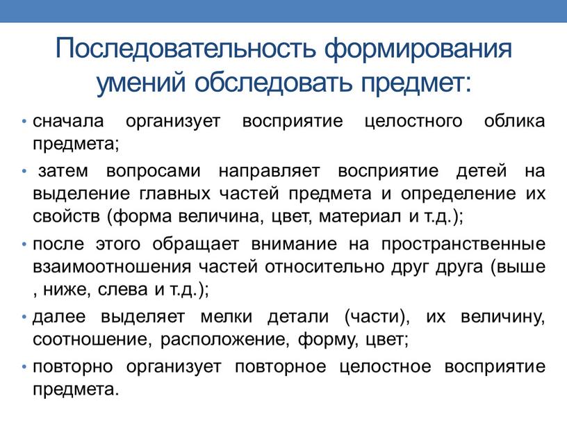 Последовательность формирования умений обследовать предмет: сначала организует восприятие целостного облика предмета; затем вопросами направляет восприятие детей на выделение главных частей предмета и определение их свойств…