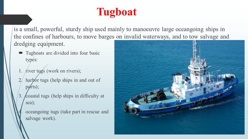 Tugboat is a small, powerful, sturdy ship used mainly to manoeuvre large oceangoing ships in the confines of harbours, to move barges on invalid waterways,…