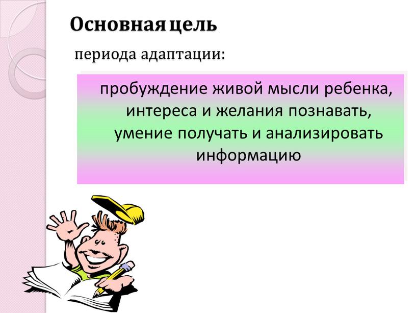 Основная цель периода адаптации: пробуждение живой мысли ребенка, интереса и желания познавать, умение получать и анализировать информацию