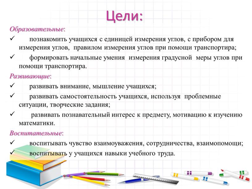 Цели: Образовательные : познакомить учащихся с единицей измерения углов, с прибором для измерения углов, правилом измерения углов при помощи транспортира; формировать начальные умения измерения градусной…