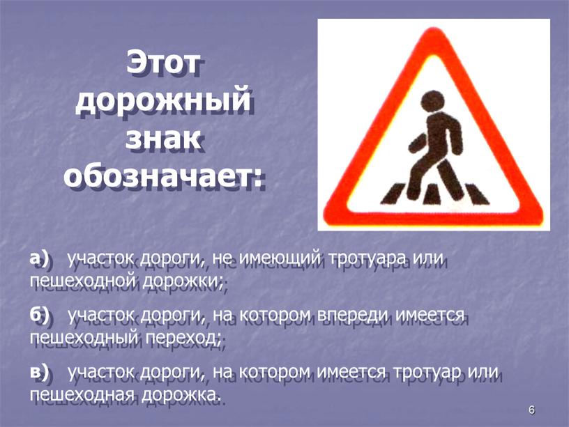 Этот дорожный знак обозначает: а) участок дороги, не имеющий тротуара или пешеходной дорожки; б) участок дороги, на котором впереди имеется пешеходный переход; в) участок дороги,…