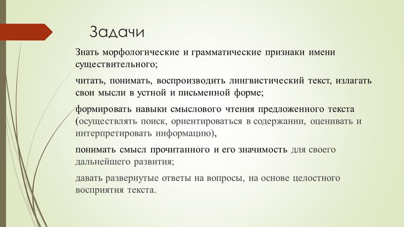 Задачи Знать морфологические и грамматические признаки имени существительного; читать, понимать, воспроизводить лингвистический текст, излагать свои мысли в устной и письменной форме; формировать навыки смыслового чтения…