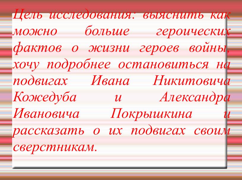 Цель исследования: выяснить как можно больше героических фактов о жизни героев войны, хочу подробнее остановиться на подвигах