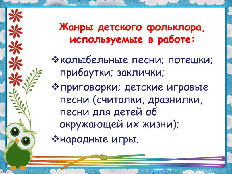 Жанры детского фольклора, используемые в работе: колыбельные песни; потешки; прибаутки; заклички; приговорки; детские игровые песни (считалки, дразнилки, песни для детей об окружающей их жизни); народные…