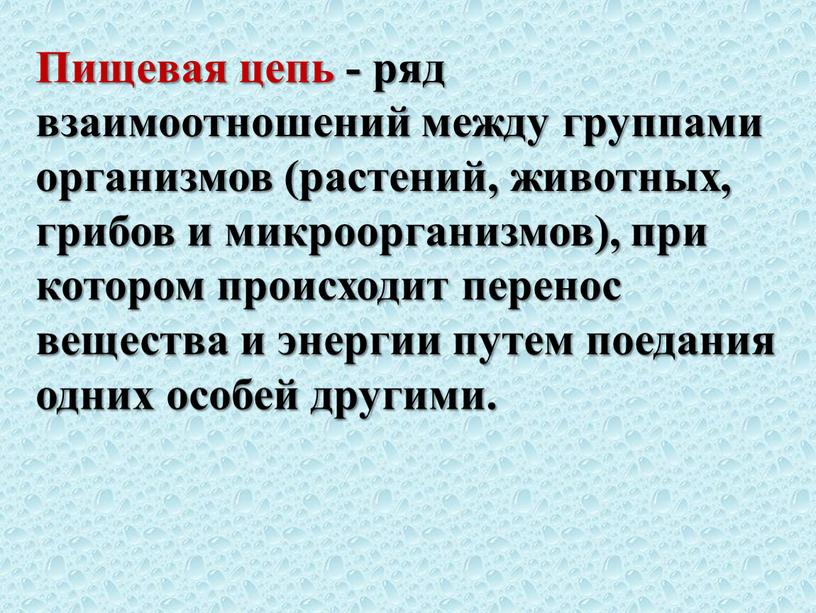 Пищевая цепь - ряд взаимоотношений между группами организмов (растений, животных, грибов и микроорганизмов), при котором происходит перенос вещества и энергии путем поедания одних особей другими