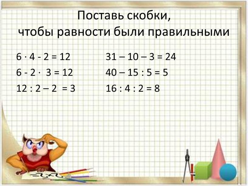 Поставь скобки, чтобы равности были правильными 6 · 4 - 2 = 12 31 – 10 – 3 = 24 6 - 2 · 3…