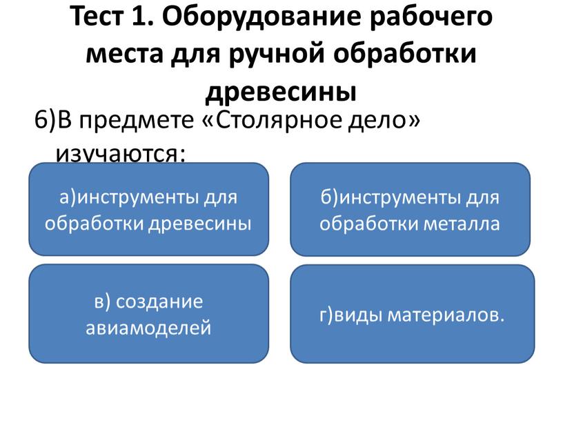 Тест 1. Оборудование рабочего места для ручной обработки древесины 6)В предмете «Столярное дело» изучаются: а)инструменты для обработки древесины в) создание авиамоделей г)виды материалов