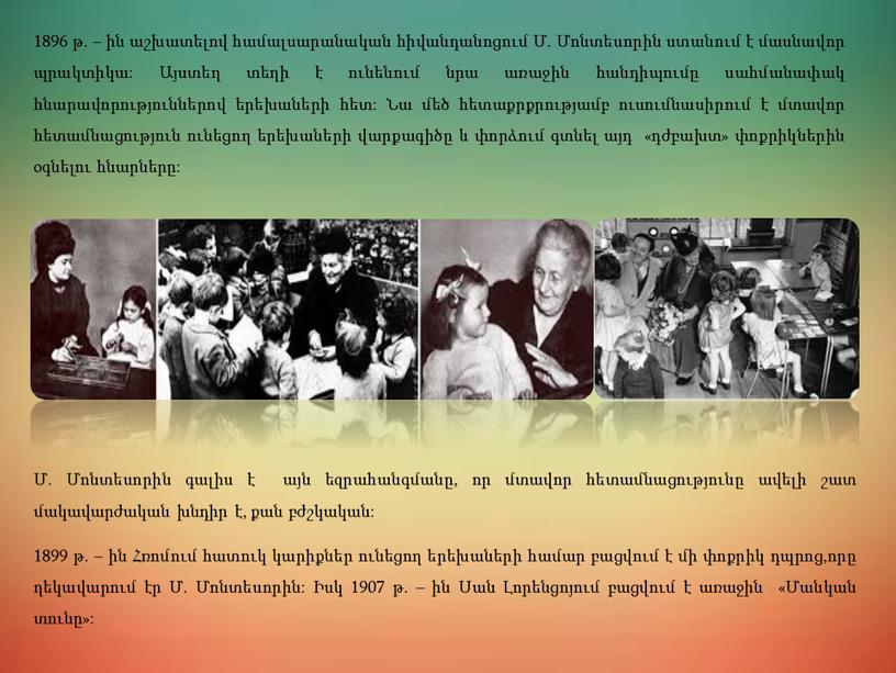 1896 թ. – ին աշխատելով համալսարանական հիվանդանոցում Մ. Մոնտեսորին ստանում է մասնավոր պրակտիկա: Այստեղ տեղի է ունենում նրա առաջին հանդիպումը սահմանափակ հնարավորություններով երեխաների հետ: Նա…