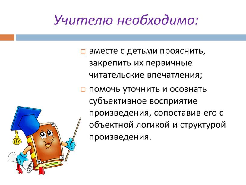 Учителю необходимо: вместе с детьми прояснить, закрепить их первичные читательские впечатления; помочь уточнить и осознать субъективное восприятие произведения, сопоставив его с объектной логикой и структурой…