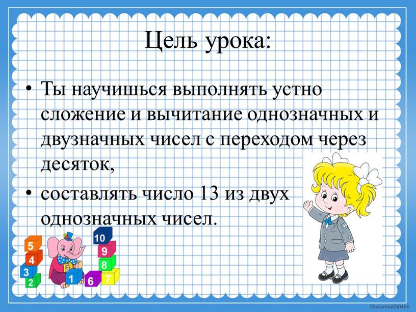 Цель урока: Ты научишься выполнять устно сложение и вычитание однозначных и двузначных чисел с переходом через десяток, составлять число 13 из двух однозначных чисел