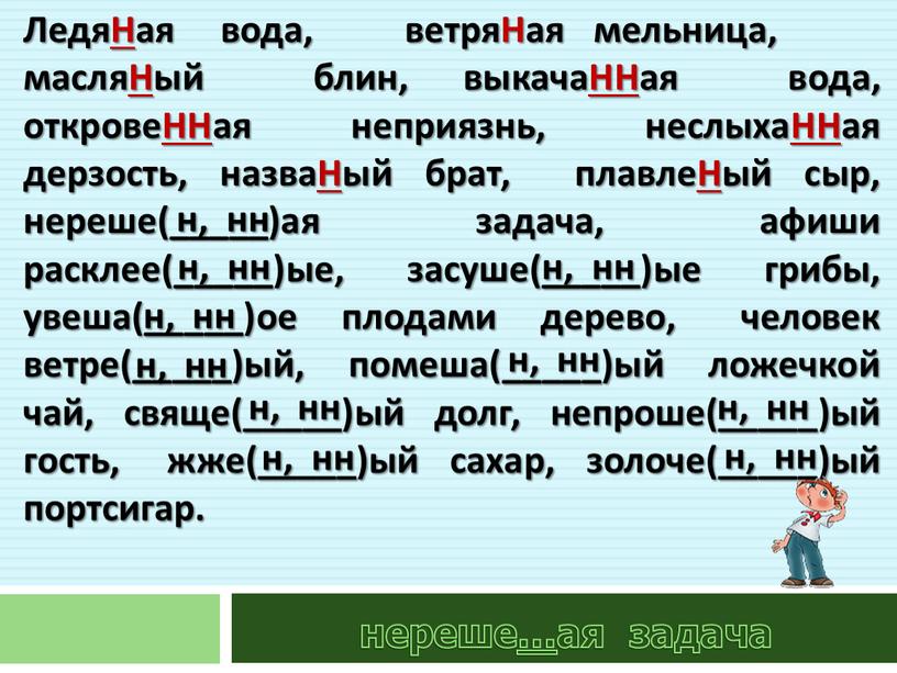 ЛедяНая вода, ветряНая мельница, масляНый блин, выкачаННая вода, откровеННая неприязнь, неслыхаННая дерзость, назваНый брат, плавлеНый сыр, нереше(_____)ая задача, афиши расклее(_____)ые, засуше(_____)ые грибы, увеша(_____)ое плодами дерево,…